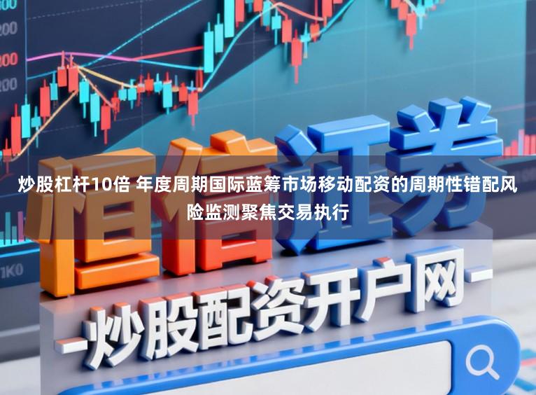 炒股杠杆10倍 年度周期国际蓝筹市场移动配资的周期性错配风险监测聚焦交易执行