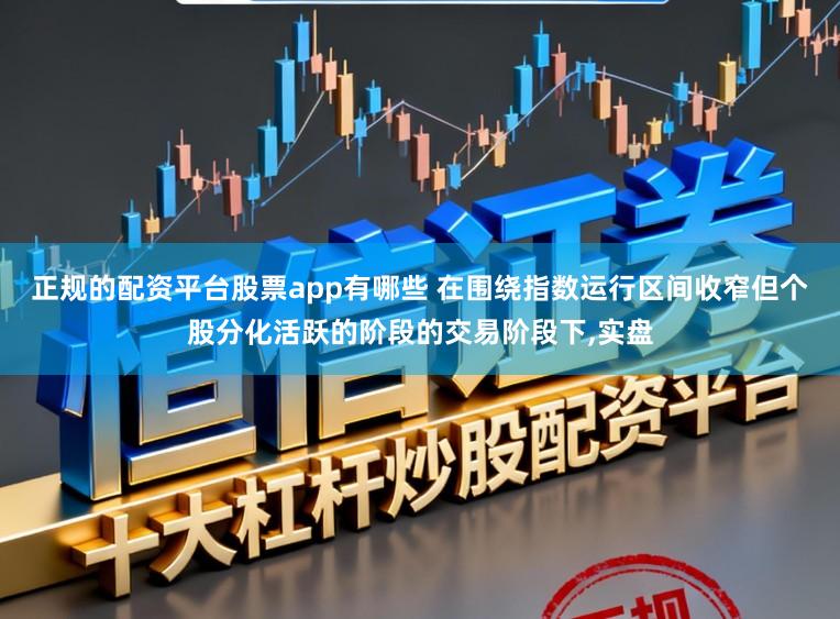 正规的配资平台股票app有哪些 在围绕指数运行区间收窄但个股分化活跃的阶段的交易阶段下，实盘