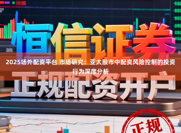 2025场外配资平台 市场研究:亚太股市中配资风险控制的投资行为深度分析
