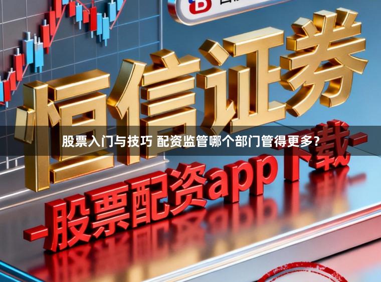 股票入门与技巧 配资监管哪个部门管得更多？