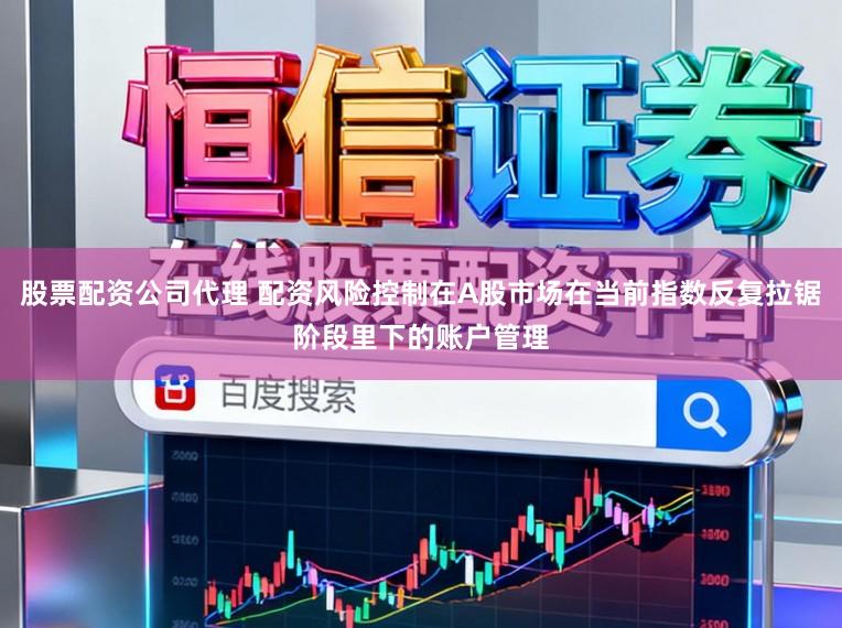 股票配资公司代理 配资风险控制在A股市场在当前指数反复拉锯阶段里下的账户管理