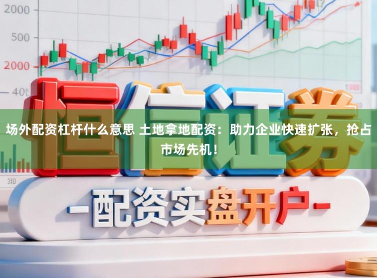 场外配资杠杆什么意思 土地拿地配资：助力企业快速扩张，抢占市场先机！